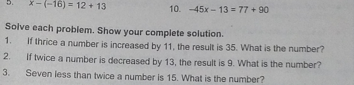 x-(-16)=12+13 -45x-13=77+90
10. 
Solve each problem. Show your complete solution. 
1. If thrice a number is increased by 11, the result is 35. What is the number? 
2. If twice a number is decreased by 13, the result is 9. What is the number? 
3. Seven less than twice a number is 15. What is the number?