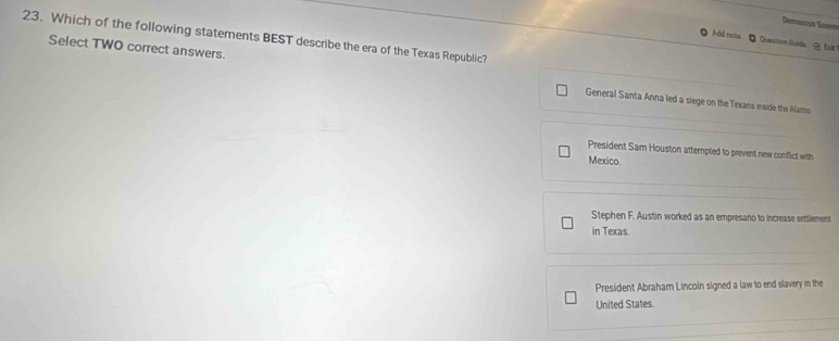 Demarcos San==
23. Which of the following statements BEST describe the era of the Texas Republic?
Add nots 【 Queation Gulda Eilt 
Select TWO correct answers. General Santa Anna led a siege on the Texans inside the Namo
President Sam Houston attempted to prevent new conflict with
Mexico
Stephen F. Austin worked as an empresario to increase settlement
in Texas.
President Abraham Lincoln signed a law to end slavery in the
United States.