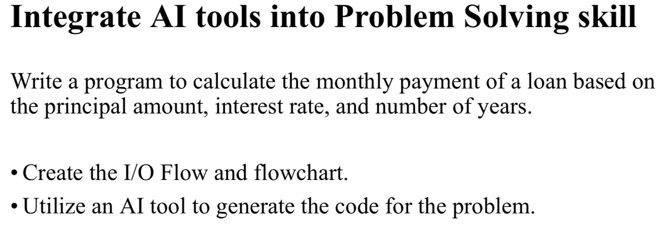 Integrate AI tools into Problem Solving skill 
Write a program to calculate the monthly payment of a loan based on 
the principal amount, interest rate, and number of years. 
Create the I/O Flow and flowchart. 
Utilize an AI tool to generate the code for the problem.