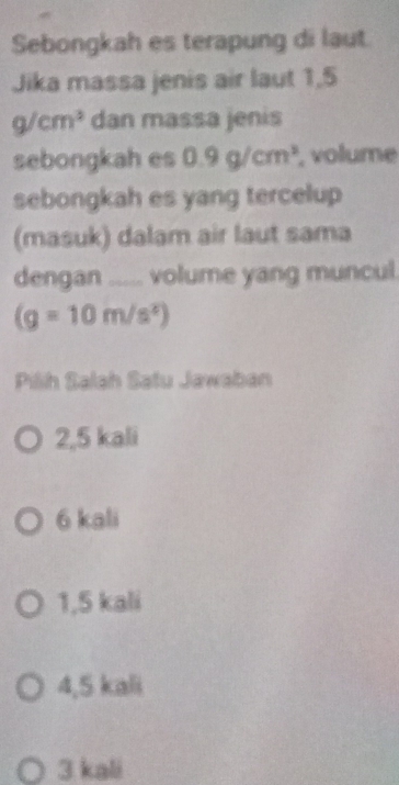 Sebongkah es terapung di laut.
Jika massa jenis air laut 1,5
g/cm^3 dan massa jenis
sebongkah es 0.9g/cm^3 , volume
sebongkah es yang tercelup
(masuk) dalam air laut sama
dengan ..... volume yang muncul.
(g=10m/s^2)
Pilh Salah Satu Jawaban
2,5 kali
6 kali
1,5 kali
4,5 kali
3 kali