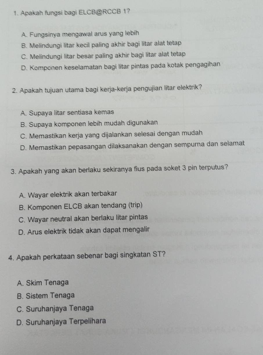 Apakah fungsi bagi ELCB@ RCCB 1?
A. Fungsinya mengawal arus yang lebih
B. Melindungi litar kecil paling akhir bagi litar alat tetap
C. Melindungi litar besar paling akhir bagi litar alat tetap
D. Komponen keselamatan bagi litar pintas pada kotak pengagihan
2. Apakah tujuan utama bagi kerja-kerja pengujian litar elektrik?
A. Supaya litar sentiasa kemas
B. Supaya komponen lebih mudah digunakan
C. Memastikan kerja yang dijalankan selesai dengan mudah
D. Memastikan pepasangan dilaksanakan dengan sempurna dan selamat
3. Apakah yang akan berlaku sekiranya fius pada soket 3 pin terputus?
A. Wayar elektrik akan terbakar
B. Komponen ELCB akan tendang (trip)
C. Wayar neutral akan berlaku litar pintas
D. Arus elektrik tidak akan dapat mengalir
4. Apakah perkataan sebenar bagi singkatan ST?
A. Skim Tenaga
B. Sistem Tenaga
C. Suruhanjaya Tenaga
D. Suruhanjaya Terpelihara