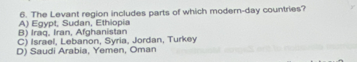 The Levant region includes parts of which modern-day countries?
A) Egypt, Sudan, Ethiopia
B) Iraq, Iran, Afghanistan
C) Israel, Lebanon, Syria, Jordan, Turkey
D) Saudi Arabia, Yemen, Oman