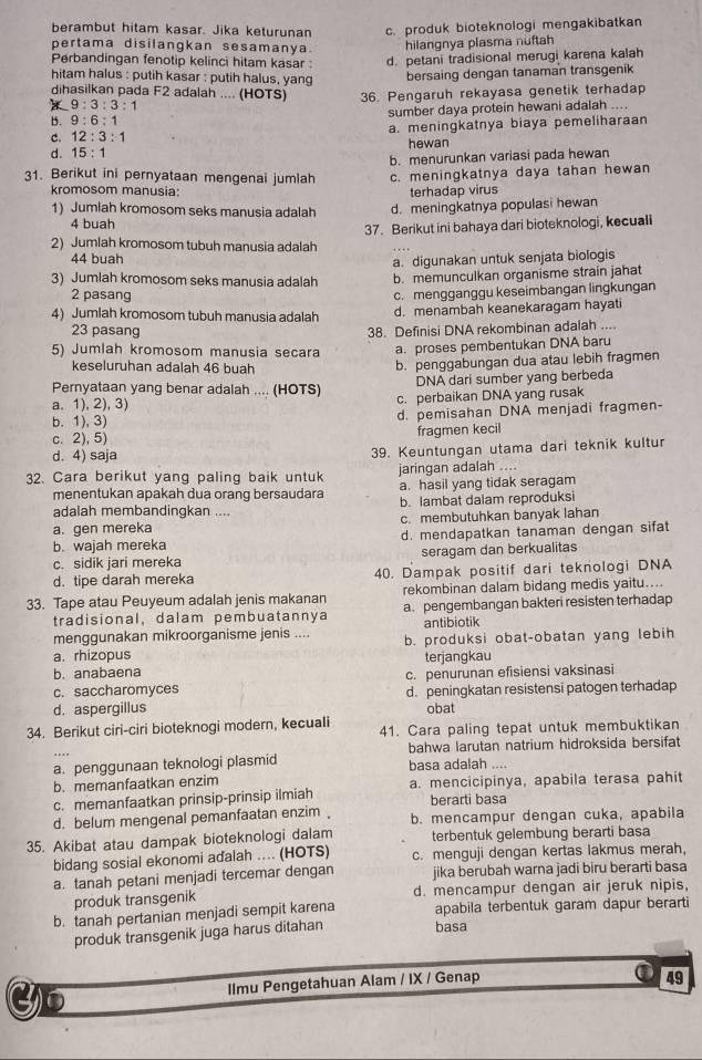 berambut hitam kasar. Jika keturunan c. produk bioteknologi mengakibatkan
pertama disilangkan sesamanya. hilangnya plasma nuftah
Perbandingan fenotip kelinci hitam kasar : d. petani tradisional merugi karena kalah
hitam halus : putih kasar : putih halus, yang
bersaing dengan tanaman transgenik
dihasilkan pada F2 adalah .... (HOTS) 36. Pengaruh rekayasa genetik terhadap
9:3:3:1
B. 9:6:1 sumber daya protein hewani adalah ....
C. 12:3:1 a. meningkatnya biaya pemeliharaan
hewan
d. 15:1
b. menurunkan variasi pada hewan
31. Berikut ini pernyataan mengenai jumlah c. meningkatnya daya tahan hewan
kromosom manusia: terhadap virus
1) Jumlah kromosom seks manusia adalah d. meningkatnya populasi hewan
4 buah
37. Berikut ini bahaya dari bioteknologi, kecuali
2) Jumlah kromosom tubuh manusia adalah
44 buah
a. digunakan untuk senjata biologis
3) Jumlah kromosom seks manusia adalah b. memunculkan organisme strain jahat
2 pasang
c. mengganggu keseimbangan lingkungan
4) Jumlah kromosom tubuh manusia adalah d. menambah keanekaragam hayati
23 pasang 38. Definisi DNA rekombinan adalah ....
5) Jumlah kromosom manusia secara a. proses pembentukan DNA baru
keseluruhan adalah 46 buah
b. penggabungan dua atau lebih fragmen
DNA dari sumber yang berbeda
Pernyataan yang benar adalah .... (HOTS) c. perbaikan DNA yang rusak
a. 1), 2), 3)
b. 1), 3) d. pemisahan DNA menjadi fragmen-
c. 2), 5) fragmen kecil
d. 4) saja 39. Keuntungan utama dari teknik kultur
32. Cara berikut yang paling baik untuk jaringan adalah ....
menentukan apakah dua orang bersaudara a. hasil yang tidak seragam
adalah membandingkan .... b. lambat dalam reproduksi
a. gen mereka c. membutuhkan banyak lahan
b. wajah mereka d. mendapatkan tanaman dengan sifat
c. sidik jari mereka seragam dan berkualitas
d. tipe darah mereka 40. Dampak positif dari teknologi DNA
33. Tape atau Peuyeum adalah jenis makanan rekombinan dalam bidang medis yaitu....
tradisional, dalam pembuatannya a. pengembangan bakteri resisten terhadap
menggunakan mikroorganisme jenis .... antibiotik
a. rhizopus b. produksi obat-obatan yang lebih
b. anabaena terjangkau
c. saccharomyces c. penurunan efisiensi vaksinasi
d. aspergillus d. peningkatan resistensi patogen terhadap
obat
34. Berikut ciri-ciri bioteknogi modern, kecuali 41. Cara paling tepat untuk membuktikan
bahwa larutan natrium hidroksida bersifat
a. penggunaan teknologi plasmid basa adalah ....
b. memanfaatkan enzim
c. memanfaatkan prinsip-prinsip ilmiah a. mencicipinya, apabila terasa pahit
berarti basa
d. belum mengenal pemanfaatan enzim b. mencampur dengan cuka, apabila
35. Akibat atau dampak bioteknologi dalam terbentuk gelembung berarti basa
bidang sosial ekonomi aďalah ... (HOTS) c. menguji dengan kertas lakmus merah,
a. tanah petani menjadi tercemar dengan jika berubah warna jadi biru berarti basa
produk transgenik d. mencampur dengan air jeruk nipis,
b. tanah pertanian menjadi sempit karena apabila terbentuk garam dapur berarti
produk transgenik juga harus ditahan basa
Ilmu Pengetahuan Alam / IX / Genap
①49