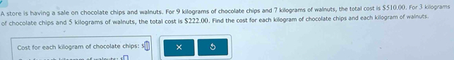 A store is having a sale on chocolate chips and walnuts. For 9 kilograms of chocolate chips and 7 kilograms of walnuts, the total cost is $510.00. For 3 kilograms
of chocolate chips and 5 kilograms of walnuts, the total cost is $222.00. Find the cost for each kilogram of chocolate chips and each kilogram of walnuts. 
Cost for each kilogram of chocolate chips: $ × 5