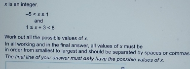 x is an integer.
-5
and
1≤ x+3<8</tex> 
Work out all the possible values of x. 
In all working and in the final answer, all values of x must be 
in order from smallest to largest and should be separated by spaces or commas 
The final line of your answer must only have the possible values of x.