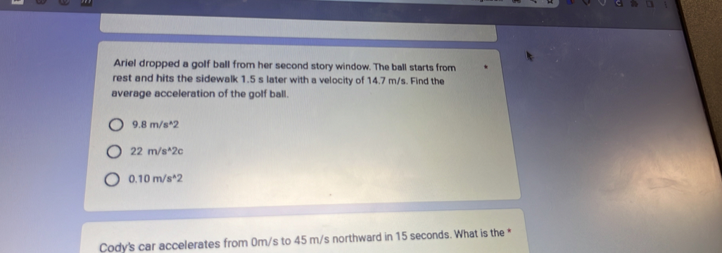 Ariel dropped a golf ball from her second story window. The ball starts from
rest and hits the sidewalk 1.5 s later with a velocity of 14.7 m/s. Find the
average acceleration of the golf ball.
9.8m/s^(wedge)2
22m/s^(wedge)2c
0.10m/s^(wedge)2
Cody's car accelerates from 0m/s to 45 m/s northward in 15 seconds. What is the *