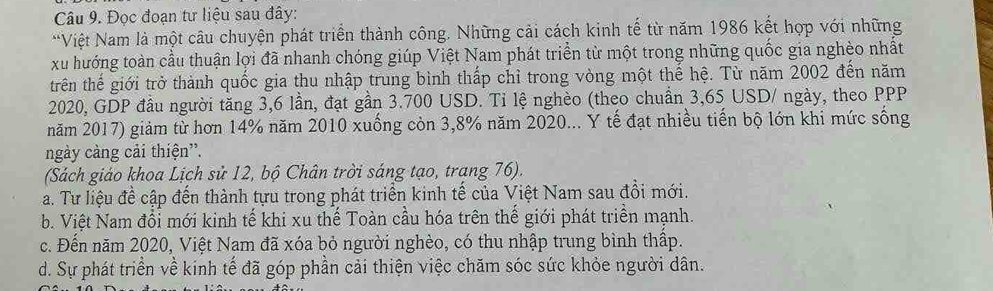 Đọc đoạn tư liệu sau đây:
*Việt Nam là một câu chuyện phát triển thành công. Những cải cách kinh tế từ năm 1986 kết hợp với những
xu hướng toàn cầu thuận lợi đã nhanh chóng giúp Việt Nam phát triển từ một trong những quốc gia nghèo nhất
trên thế giới trở thành quốc gia thu nhập trung bình thấp chỉ trong vòng một thế hệ. Từ năm 2002 đến năm
2020, GDP đầu người tăng 3,6 lần, đạt gần 3.700 USD. Tỉ lệ nghèo (theo chuẩn 3,65 USD / ngày, theo PPP
năm 2017) giảm từ hơn 14% năm 2010 xuống còn 3,8% năm 2020... Y tế đạt nhiều tiến bộ lớn khi mức sống
ngày càng cải thiện”.
(Sách giáo khoa Lịch sử 12, bộ Chân trời sáng tạo, trang 76).
a. Tư liệu để cập đến thành tựu trong phát triển kinh tế của Việt Nam sau đồi mới.
b. Việt Nam đổi mới kinh tế khi xu thế Toàn cầu hóa trên thế giới phát triển mạnh.
c. Đến năm 2020, Việt Nam đã xóa bỏ người nghèo, có thu nhập trung bình thập.
d. Sự phát triển về kinh tế đã góp phần cải thiện việc chăm sóc sức khỏe người dân.