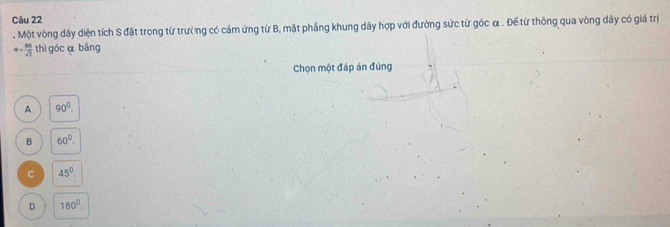 Một vòng dây diện tích S đặt trong từ trưởng có cảm ứng từ B, mặt phẳng khung dây hợp với đường sức từ góc α. Đế từ thông qua vòng dây có giá trị
varphi = BS/sqrt(2)  thì góc α bǎng
Chọn một đáp án đúng
A 90^0.
B 60°.
C 45^0.
D 180^0.