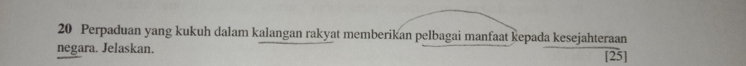 Perpaduan yang kukuh dalam kalangan rakyat memberikan pelbagai manfaat kepada kesejahteraan 
negara. Jelaskan. [25]