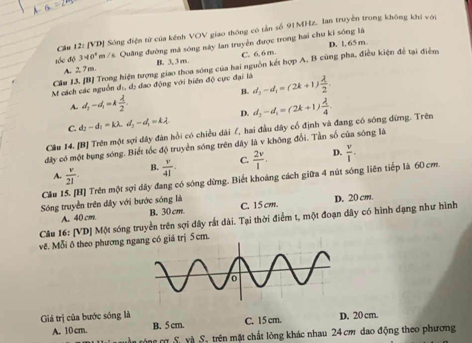 Cầu 12: [VD] Sóng điện từ của kênh VOV giao thông có tần số 91MHz. lan truyền trong không khí với
D. 1, 65 m.
đốc độ 3* 10^8m/s s. Quâng đường mà sóng này lan truyền được trong hai chu kỉ sóng là
A. 2,7m. B. 3, 3m. C. 6, 6 m.
Câu 13. [B] Trong hiện tượng giao thoa sóng của hai nguồn kết hợp A, B cùng pha, điều kiện để tại điểm
M cách các nguồn dị, d_2 dao động với biên độ cực đại là d_2-d_1=(2k+1) lambda /2 .
B.
A. d_2-d_1=k lambda /2 . d_2-d_1=(2k+1) lambda /4 .
D.
C. d_2-d_1=klambda .d_2-d_1=klambda .
Câu 14. [B] Trên một sợi dây đàn hồi có chiều dài l, hai đầu dây cố định và đang có sóng dừng. Trên
dây có một bụng sóng. Biết tốc độ truyền sóng trên dây là v không đổi. Tần số của sóng là
C.  2v/1 .
D.  v/l .
A.  v/21 .
B.  v/41 .
Câu 15. [H] Trên một sợi dây đang có sóng dừng. Biết khoảng cách giữa 4 nút sóng liên tiếp là 60 cm.
Sóng truyền trên dây với bước sóng là
B. 30 cm. C. 15 cm. D. 20 cm.
Câu 16: [VD] Một sóng truyền trên sợi dây rất dài. Tại thời điểm t, một đoạn dây có hình dạng như hình A. 40 cm.
vẽ. Mỗi ô theo phương ngg có giá trị 5cm.
Giá trị của bước sóng là D. 20 cm.
A. 10 cm. B. 5 cm. C. 15 cm.
ân róng cơ Sự yà S, trên mặt chất lỏng khác nhau 24 cm dao động theo phương