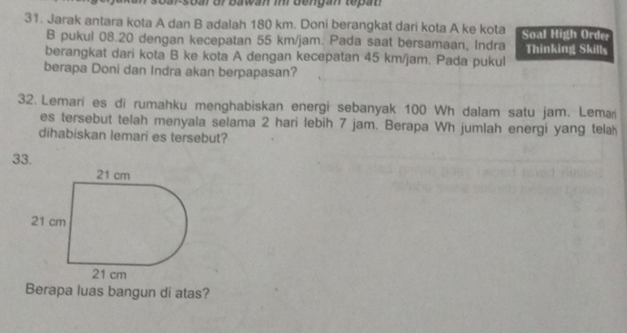 ar or bawan inr dengan tepat 
31. Jarak antara kota A dan B adalah 180 km. Doni berangkat dari kota A ke kota Soal High Order 
B pukul 08.20 dengan kecepatan 55 km/jam. Pada saat bersamaan, Indra Thinking Skills 
berangkat dari kota B ke kota A dengan kecepatan 45 km/jam. Pada pukul 
berapa Doni dan Indra akan berpapasan? 
32. Lemari es di rumahku menghabiskan energi sebanyak 100 Wh dalam satu jam. Lemar 
es tersebut telah menyala selama 2 hari lebih 7 jam. Berapa Wh jumlah energi yang telah 
dihabiskan lemari es tersebut? 
33. 
Berapa luas bangun di atas?