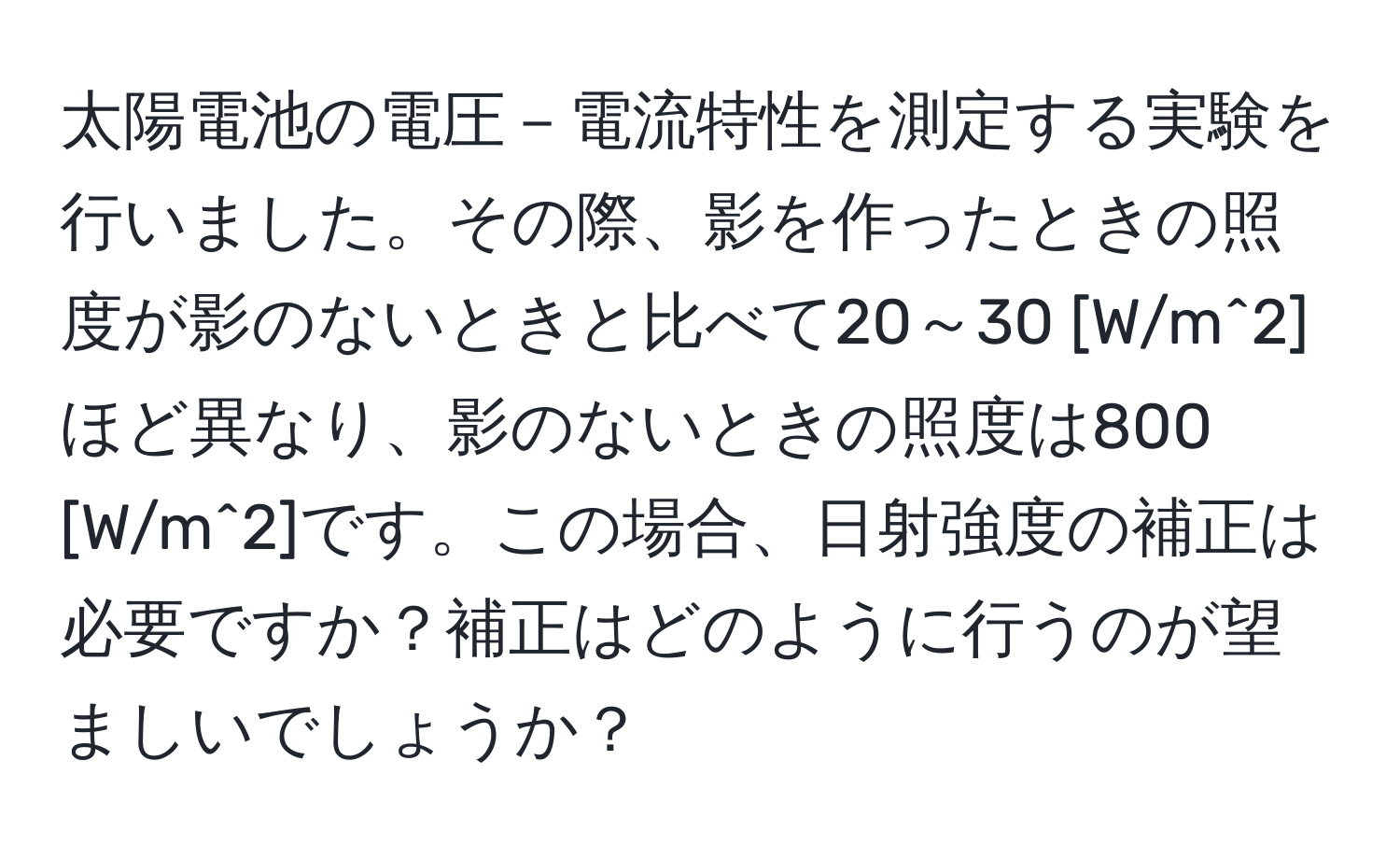 太陽電池の電圧－電流特性を測定する実験を行いました。その際、影を作ったときの照度が影のないときと比べて20～30 [W/m^2]ほど異なり、影のないときの照度は800 [W/m^2]です。この場合、日射強度の補正は必要ですか？補正はどのように行うのが望ましいでしょうか？