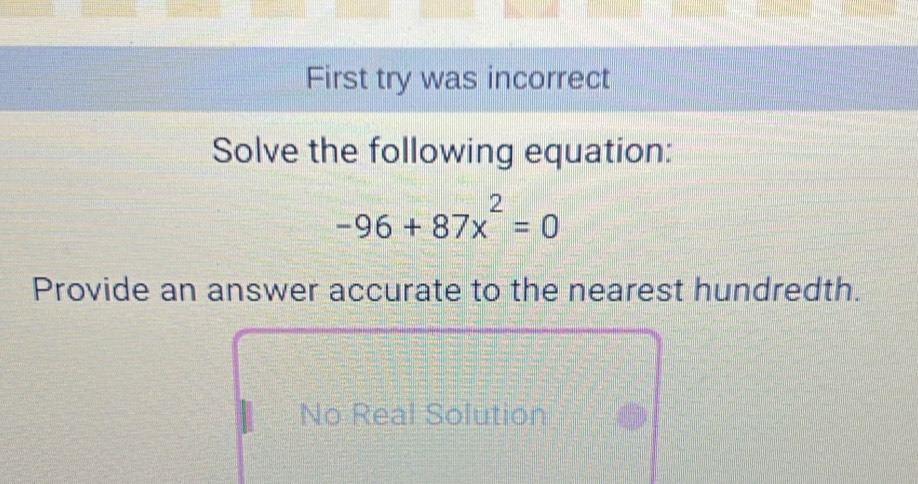 First try was incorrect
Solve the following equation:
-96+87x^2=0
Provide an answer accurate to the nearest hundredth.
No Real Solution