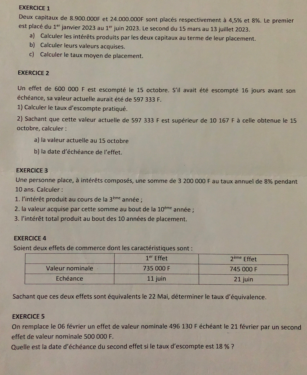 Deux capitaux de 8.900.000F et 24.000.000F sont placés respectivement à 4,5% et 8%. Le premier
est placé du 1^(er) janvier 2023 au 1^(er) juin 2023. Le second du 15 mars au 13 juillet 2023.
a) Calculer les intérêts produits par les deux capitaux au terme de leur placement.
b) Calculer leurs valeurs acquises.
c) Calculer le taux moyen de placement.
EXERCICE 2
Un effet de 600 000 F est escompté le 15 octobre. S'il avait été escompté 16 jours avant son
échéance, sa valeur actuelle aurait été de 597 333 F.
1) Calculer le taux d’escompte pratiqué.
2) Sachant que cette valeur actuelle de 597 333 F est supérieur de 10 167 F à celle obtenue le 15
octobre, calculer :
a) la valeur actuelle au 15 octobre
b) la date d’échéance de l’effet.
EXERCICE 3
Une personne place, à intérêts composés, une somme de 3 200 000 F au taux annuel de 8% pendant
10 ans. Calculer :
1. l'intérêt produit au cours de la 3^(eme) année ;
2. la valeur acquise par cette somme au bout de la 10^(eme) année ;
3. l'intérêt total produit au bout des 10 années de placement.
EXERCICE 4
Soient deux effets de commerce dont les caractéristiques sont :
Sachant que ces deux effets sont équivalents le 22 Mai, déterminer le taux d'équivalence.
EXERCICE 5
On remplace le 06 février un effet de valeur nominale 496 130 F échéant le 21 février par un second
effet de valeur nominale 500 000 F.
Quelle est la date d'échéance du second effet si le taux d’escompte est 18 % ?