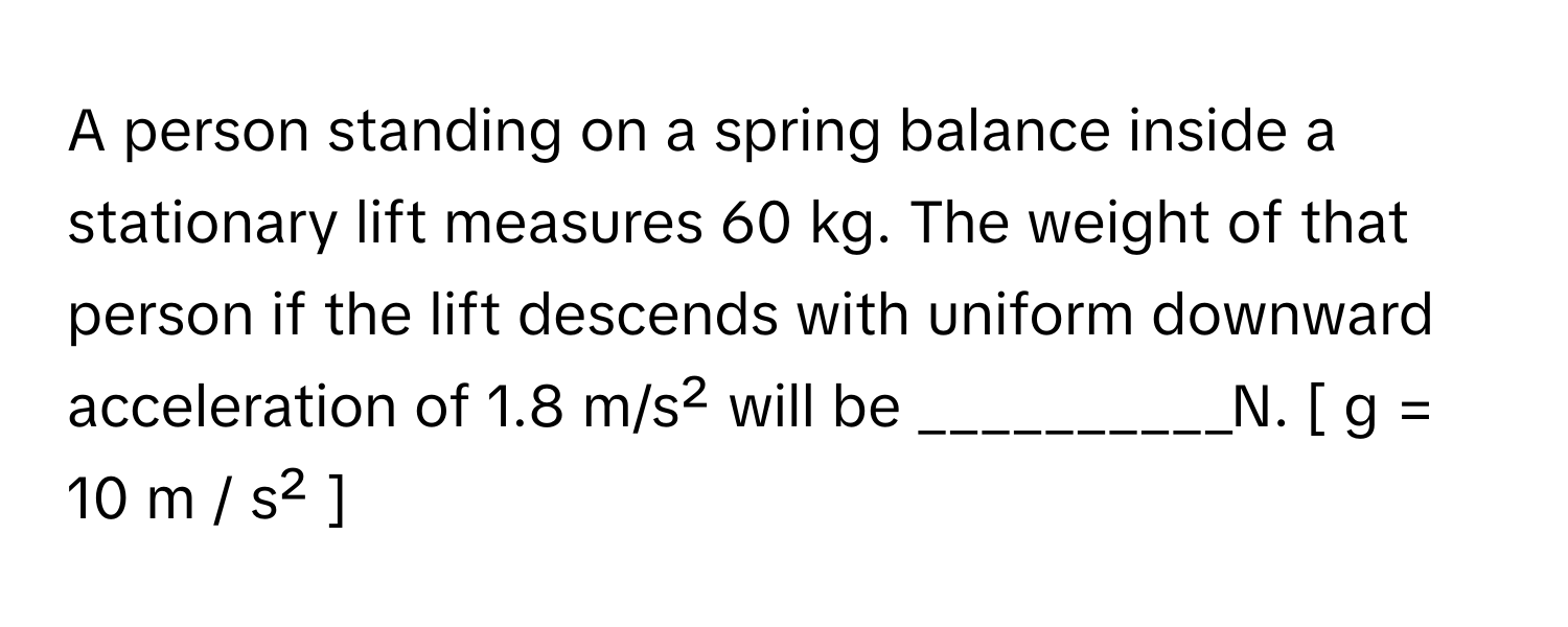 A person standing on a spring balance inside a stationary lift measures 60 kg. The weight of that person if the lift descends with uniform downward acceleration of 1.8 m/s² will be __________N. [ g = 10 m / s² ]