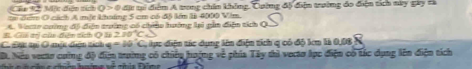 Câu 92, 3n dhện tích Q>0.4 Bừ tại diệm A tung chín không. Cuờng độ điện tờng đo điện tích này gày ra
ta đểm O cách A một kháng 5 cm có độ lớn B 4000 Vim.
A. Verts cường đô diễn trường có châu hưởng lai gia diện tích Q
B. Ga tị của đên tích Q hà 2JO^4C_5
C Đau tại O một duện tích g=10°C lực diện tác dụng lên điện tích q có độ len là 0.08 N
D. Nếo vects cường độ địn trường có chiếu huộng về phía 2 3c y thì vecto lục điện có tác dụng lên điện tích