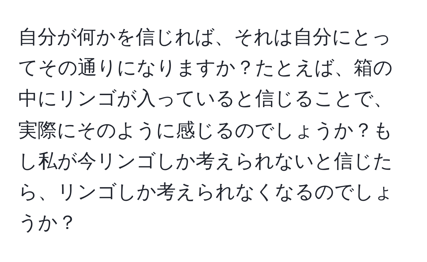 自分が何かを信じれば、それは自分にとってその通りになりますか？たとえば、箱の中にリンゴが入っていると信じることで、実際にそのように感じるのでしょうか？もし私が今リンゴしか考えられないと信じたら、リンゴしか考えられなくなるのでしょうか？