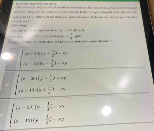 Ban hãy chọn đáp án đủng 
Cho bài toán: Một ô tô đi từ A đến B với một vận tốc xác định và trong một thời gian 
đã định. Nếu vận tốc của ô tô giảm 20km/h thì thời gian tăng 30 phút. Nếu vận tốc 
của ô tổ tăng 10km/h thì thời gian giảm 20 phút. Tính vận tốc và thời gian dự định 
đi của ō tó. 
Biết rằng: 
Vận tốc dự định của ô tô là x(x>20 km /h ) 
Thời gian dự định của ô tô là y (y> 1/3  , giờ). 
Trong các đáp án dưới đây, hệ phương trình thỏa mãn để bài là:
beginarrayl (x+20)(y+ 1/2 )=xy (x-10)(y- 1/3 )=xyendarray.
beginarrayl (x+20)(y- 1/2 )=xy (x-10)(y+ 1/3 )=xyendarray.
beginarrayl (x-20)(y+ 1/2 )=xy (x+10)(y- 1/3 )=xyendarray.