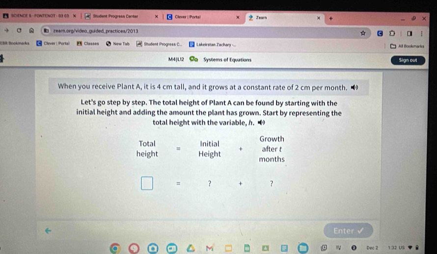 SCIENCE 8 - FONTENOT - 03 03 X Student Progress Center Clever | Portal × Zearn × + 
zearn.org/video_guided_practices/2013 
ER Bookmarks |Clever | Portal Classes New Tab Student Progress C.. Lakeirstan Zachary ... All Bookmarks 
M4|L12 Systems of Equations Sign out 
When you receive Plant A, it is 4 cm tall, and it grows at a constant rate of 2 cm per month. ◢ 
Let's go step by step. The total height of Plant A can be found by starting with the 
initial height and adding the amount the plant has grown. Start by representing the 
total height with the variable, h. • 
Total Initial Growth 
= 
height Height + after t
months
= ? + ? 
Enter √ 
Dec 2 1.32 US