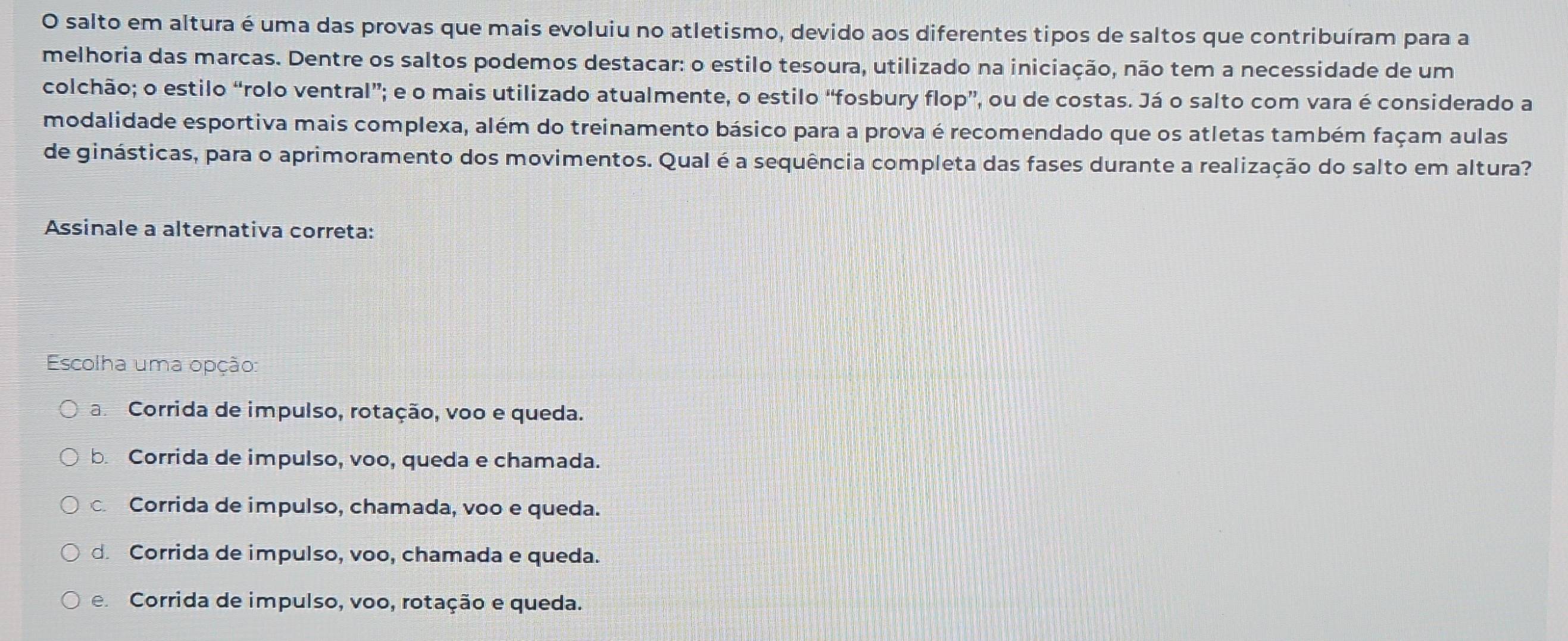 salto em altura é uma das provas que mais evoluiu no atletismo, devido aos diferentes tipos de saltos que contribuíram para a
melhoria das marcas. Dentre os saltos podemos destacar: o estilo tesoura, utilizado na iniciação, não tem a necessidade de um
colchão; o estilo “rolo ventral”; e o mais utilizado atualmente, o estilo “fosbury flop”, ou de costas. Já o salto com vara é considerado a
modalidade esportiva mais complexa, além do treinamento básico para a prova é recomendado que os atletas também façam aulas
de ginásticas, para o aprimoramento dos movimentos. Qual é a sequência completa das fases durante a realização do salto em altura?
Assinale a alternativa correta:
Escolha uma opção:
aCorrida de impulso, rotação, voo e queda.
b. Corrida de impulso, voo, queda e chamada.
c Corrida de impulso, chamada, voo e queda.
d Corrida de impulso, voo, chamada e queda.
e Corrida de impulso, voo, rotação e queda.