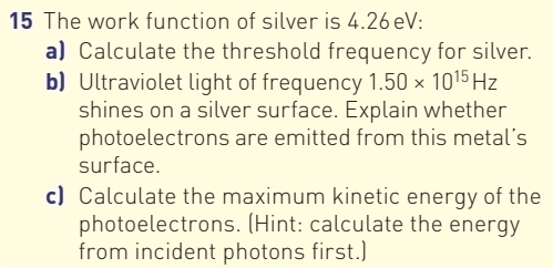 The work function of silver is 4.26eV : 
a) Calculate the threshold frequency for silver. 
b) Ultraviolet light of frequency 1.50* 10^(15)Hz
shines on a silver surface. Explain whether 
photoelectrons are emitted from this metal’s 
surface. 
c) Calculate the maximum kinetic energy of the 
photoelectrons. (Hint: calculate the energy 
from incident photons first.)