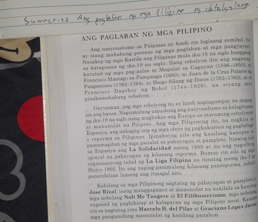 ANG PAGLABAN NG MGA PILIPINO
Ang nasyonalismo sa Pilipinas ay hindi rin biglaang sumibol. It
ay isang mahabang proseso ng mga paglaban at mga pangyayan.
Nasakop ng mga Kastila ang Pilipinas mula ika-16 na siglo hanggan
sa katapusan ng ika-19 na siglo. Ilang rebelyon din ang naganap,
katulad ng mga pag-aalsa ni Magalat sa Cagayan (1596-1650), m
Francisco Maniago sa Pampanga (1660), ni Juan de la Cruz Palaris n
Pangasinan (1762-1764), ni Diego Silang ng Ilocos (1762-1763), at m
Francisco Dagohoy ng Bohol (1744-1829), na siyang may
pinakamahabang rebelyon
Gayunman, ang mga rebelyong ito ay hindi nagtagumpay na mapg
isa ang bansa. Nagsimulang umusbong ang nasyonalismo sa kalagitn
ng ika-19 na siglo nang magbukas ang Europa sa maraming estudyam 
at manunulat na Pilipino. Ang mga Pilipinong ito, na nagkita s
Espanya, ang nakapag-isip ng mga ideya ng pagkakaroon ng pagbabg
o reporma sa Pilipinas. Ipinahayag nila ang kanilang kaisipan 
pamamagitan ng mga panulat sa pahayagan at pampleto. Itinatag m
sa Espanya ang La Solidaridad noong 1889 at ito ang nagsilbing
opisyal na pahayagan ng kilusang reporma. Bumuo rin sila ng m
organisasyong tulad ng La Liga Filipina na itinatag noong ika-3 =
Hulyo 1892. Ito ang naging panimulang kilusang panreporma, subalt
panandalian lamang ang itinagal nito.
Kabilang sa mga Pilipinong nagtatag ng pahayagan at pampleto s
Jose Rizal, isang manggagamot at manunulat na nakilala sa kanyrg
mga nobelang Noli Me Tangere at El Filibusterismo, mga nobelam
nagsaad ng paghihirap at kalagayan ng mga Pilipino noon, Kasam
rin sa nagtatag sina Marcelo H. del Pilar at Graciano Lopez Jaem
mga pangunahing manunulat ng kanilang panahon.