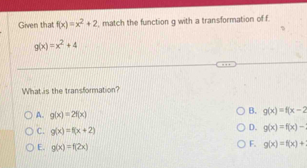 Given that f(x)=x^2+2 , match the function g with a transformation of f.
g(x)=x^2+4
What is the transformation?
A. g(x)=2f(x)
B. g(x)=f(x-2
C. g(x)=f(x+2)
D. g(x)=f(x)-
E. g(x)=f(2x)
F. g(x)=f(x)+