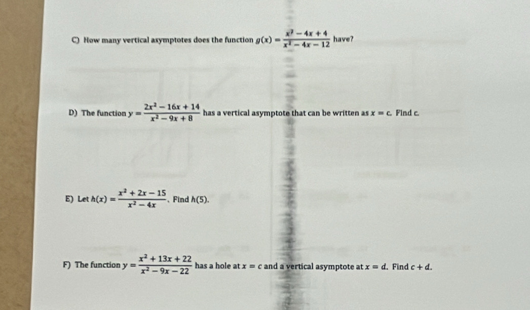 How many vertical asymptotes does the function g(x)= (x^2-4x+4)/x^2-4x-12  have? 
D) The function y= (2x^2-16x+14)/x^2-9x+8  has a vertical asymptote that can be written as x=c. Find c. 
E) Let h(x)= (x^2+2x-15)/x^2-4x  、Find h(5). 
F) The function y= (x^2+13x+22)/x^2-9x-22  has a hole at x=c and a vertical asymptote at x=d. . Find c+d.