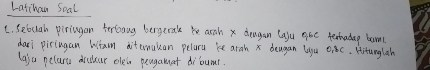 Latihan Soal 
1. Sebuah piriugan terboang bergeral ke arah x deagan (a)u 9,6c terhadap bam1 
dari piriagan hitam difemauan peluru ke arah x deagan laju 0:8C. Hitunglah 
(aja peluru dickar oleh pengamat dibumr.