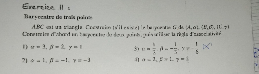 Exercice II : 
Barycentre de troîs points
ABC est un triangle. Construire (s'il existe) le barycentre G de (A,alpha ), (B,beta ), (C,gamma ). 
Construire d'abord un barycentre de deux points, puis utiliser la règle d'associativité. 
1) alpha =3, beta =2, gamma =1 alpha = 1/2 , beta =- 1/3 , gamma =- 1/6 
3) 
2) alpha =1, beta =-1, gamma =-3 4) alpha =2, beta =1, gamma = 2