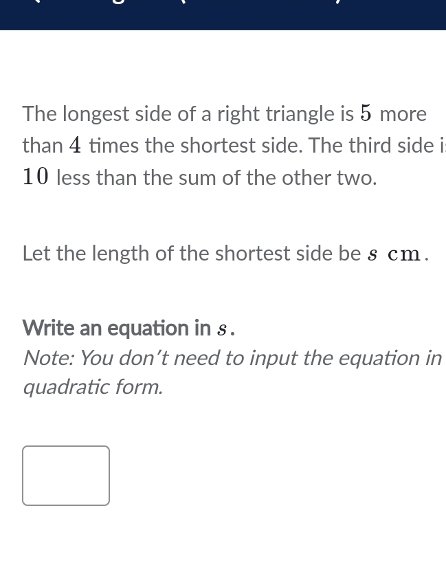 The longest side of a right triangle is 5 more 
than 4 times the shortest side. The third side i
10 less than the sum of the other two. 
Let the length of the shortest side be § cm. 
Write an equation in s. 
Note: You don’t need to input the equation in 
quadratic form.