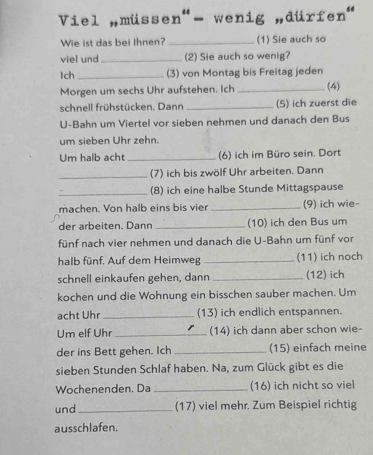 Viel müssen"- wenig „dürfe n^(66)
Wie ist das bei Ihnen? _(1) Sie auch so 
viel und_ (2) Sie auch so wenig? 
Ich_ (3) von Montag bis Freitag jeden 
Morgen um sechs Uhr aufstehen. Ich _(4) 
schnell frühstücken. Dann _(5) ich zuerst die 
U-Bahn um Viertel vor sieben nehmen und danach den Bus 
um sieben Uhr zehn. 
Um halb acht_ (6) ich im Büro sein. Dort 
_(7) ich bis zwölf Uhr arbeiten. Dann 
_(8) ich eine halbe Stunde Mittagspause 
machen. Von halb eins bis vier _(9) ich wie- 
der arbeiten. Dann _(10) ich den Bus um 
fünf nach vier nehmen und danach die U-Bahn um fünf vor 
halb fünf. Auf dem Heimweg_ (11) ich noch 
schnell einkaufen gehen, dann _(12) ich 
kochen und die Wohnung ein bisschen sauber machen. Um 
acht Uhr _(13) ich endlich entspannen. 
Um elf Uhr _(14) ich dann aber schon wie- 
der ins Bett gehen. Ich _(15) einfach meine 
sieben Stunden Schlaf haben. Na, zum Glück gibt es die 
Wochenenden. Da _(16) ich nicht so viel 
und_ (17) viel mehr. Zum Beispiel richtig 
ausschlafen.