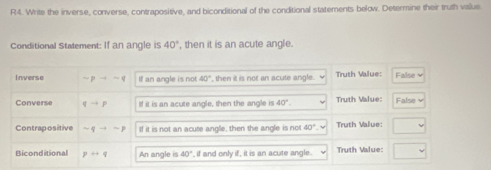 R4. Write the inverse, converse, contrapositive, and biconditional of the conditional statements below. Determine their truth value.
Conditional Statement: If an angle is 40° , then it is an acute angle.