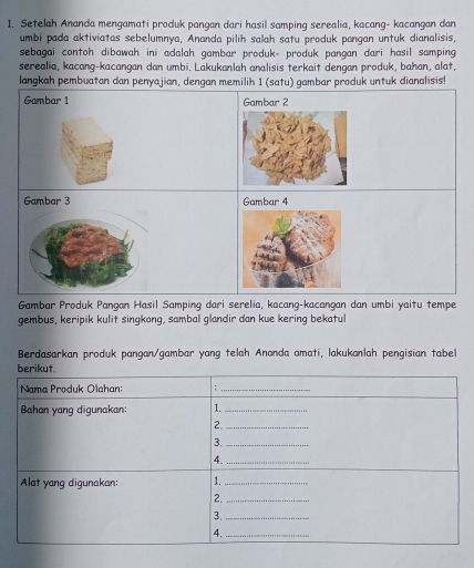 Setelah Ananda mengamati produk pangan dari hasil samping serealia, kacang- kacangan dan 
umbi pada aktiviatas sebelumnya, Ananda pilih salah satu produk pangan untuk dianalisis, 
sebagai contoh dibawah ini adalah gambar produk- produk pangan dari hasil samping 
serealia, kacang-kacangan dan umbi. Lakukanlah analisis terkait dengan produk, bahan, alat, 
langkah pembuatan dan penyajian, dengan memilih 1 (satu) gambar produk untuk dianalisis! 
Gambar 1 Gambar 2
Gambar 4
Gambar Produk Pangan Hasil Samping dari serelia, kacang-kacangan dan umbi yaitu tempe 
gembus, keripik kulit singkong, sambal glandir dan kue kering bekatul 
Berdasarkan produk pangan/gambar yang telah Ananda amati, lakukanlah pengisian tabell 
berikut. 
Nama Produk Olahan: ;_ 
Bahan yang digunakan: 1._ 
2._ 
3._ 
_4 
Alat yang digunakan: 1._ 
2._ 
3._ 
4,_