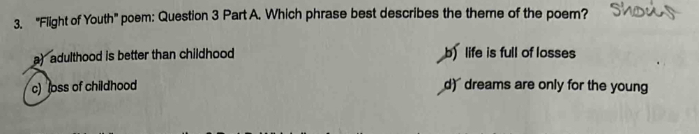 "Flight of Youth” poem: Question 3 Part A. Which phrase best describes the theme of the poem?
a) adulthood is better than childhood b) life is full of losses
c) loss of childhood d) dreams are only for the youn