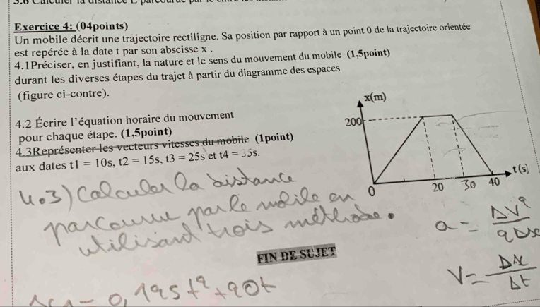 3.6 Cacuer la distance l 
Exercice 4: (04points) 
Un mobile décrit une trajectoire rectiligne. Sa position par rapport à un point 0 de la trajectoire orientée 
est repérée à la date t par son abscisse x. 
4.1Préciser, en justifiant, la nature et le sens du mouvement du mobile (1,5point) 
durant les diverses étapes du trajet à partir du diagramme des espaces 
(figure ci-contre). 
x n ) 
4.2 Écrire l'équation horaire du mouvement 200
pour chaque étape. (1,5point) 
4.3Représenter les vecteurs vitesses du mobile (1point) 
aux dates t1=10s, t2=15s, t3=25s et t4=35s.
t(s)
0 20 3o 40
FIN DE SUJET