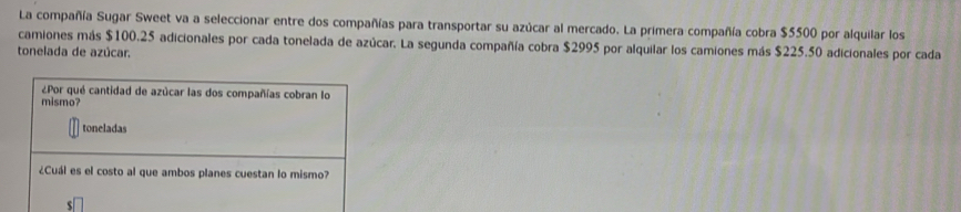 La compañía Sugar Sweet va a seleccionar entre dos compañías para transportar su azúcar al mercado. La primera compañía cobra $5500 por alquilar los 
camiones más $100.25 adicionales por cada tonelada de azúcar. La segunda compañía cobra $2995 por alquilar los camiones más $225.50 adicionales por cada 
tonelada de azúcar. 
¿Por qué cantidad de azúcar las dos compañías cobran lo 
mismo? 
toneladas 
¿Cuál es el costo al que ambos planes cuestan lo mismo?