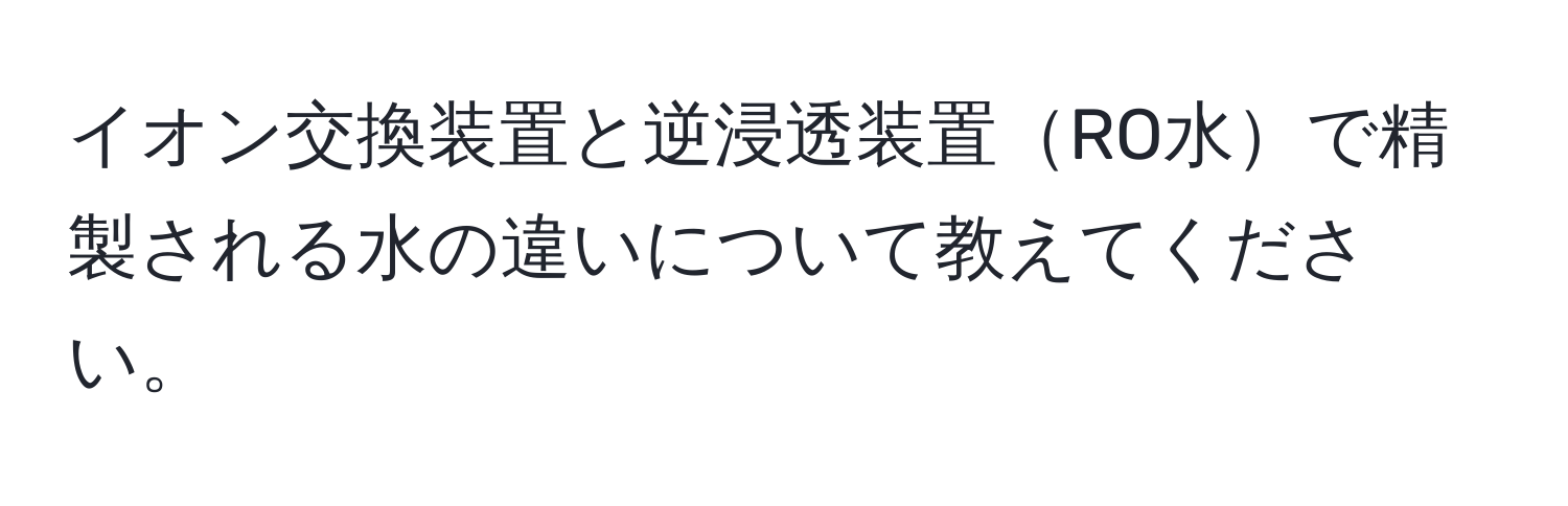 イオン交換装置と逆浸透装置RO水で精製される水の違いについて教えてください。