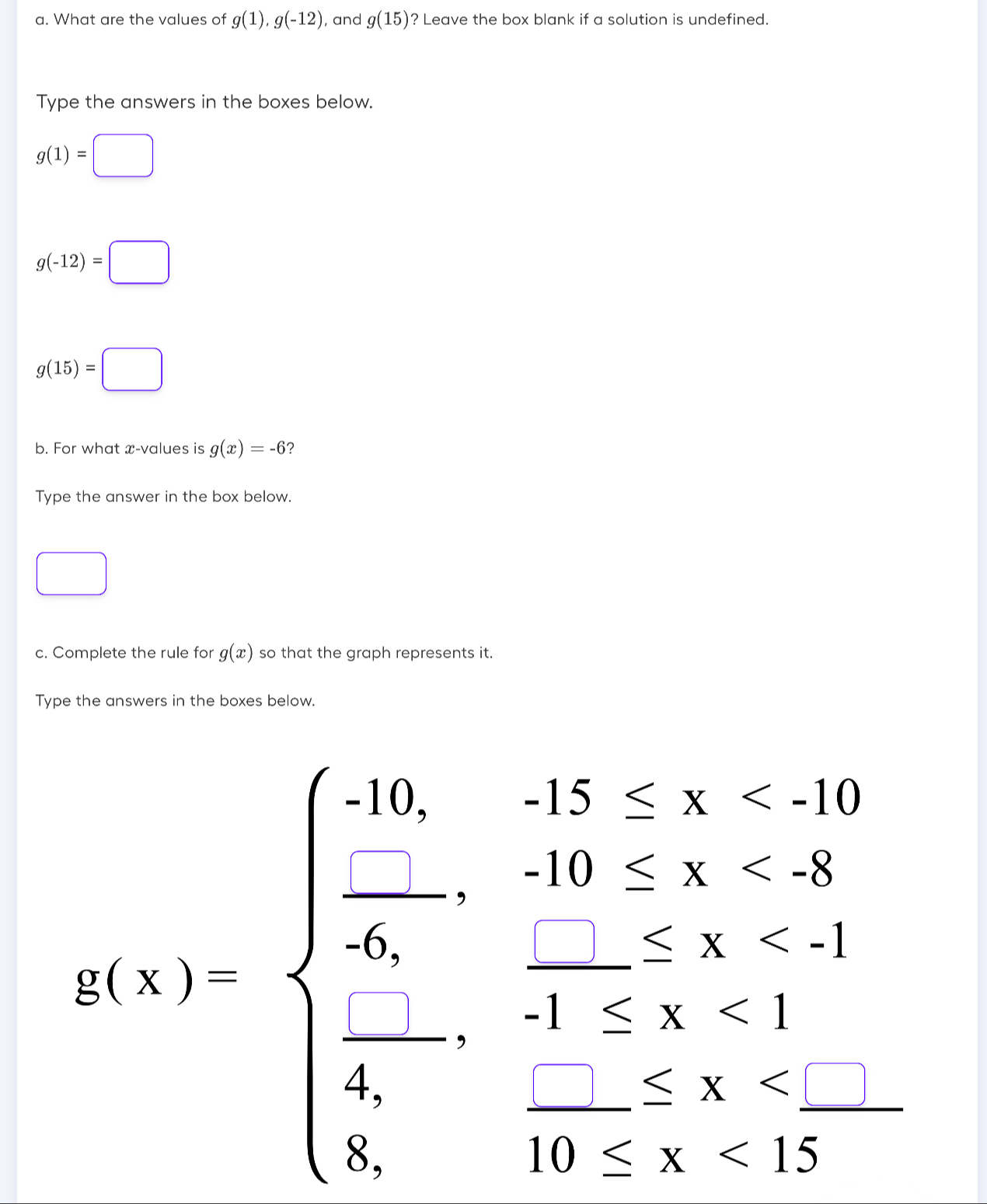 What are the values of g(1), g(-12) , and g(15) ? Leave the box blank if a solution is undefined. 
Type the answers in the boxes below.
g(1)=□
g(-12)=□
g(15)=□
b. For what x -values is g(x)=-6
Type the answer in the box below. 
□  
c. Complete the rule for g(x) so that the graph represents it. 
Type the answers in the boxes below.
A(x)=beginarrayl 16,15,x<5........... _ =,2 <1-1<2<1  (-1)/6 ,1<2<2, 5,0