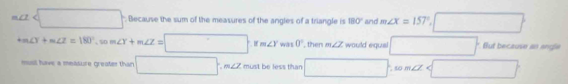 m∠ 2 Because the sum of the measures of the angles of a triangle is 180° and m∠ X=157° □
+m∠ Y+m∠ Z=180° 50 m∠ Y+m∠ Z=□ .ifm∠ Ywas0°. , then m∠ Z would equal □ But because an angle
musl have a measure greater than □ , m∠ Z must be less than □ 10m∠ Z □°