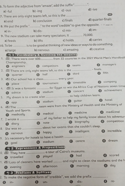 To form the adjective from “amaze', add the suffix ”_
a) -ful b) -ing c) -ous d) -ive
7. There are only eight teams left, so this is the _WB
a) end b) conclusion c) finals d) quarter-finals
8. We put the prefix " _ to the word "credible" to give the opposite, o
a) in- b) dis- c) mis- d) im-
9. The new stadium can take many spectators. It _ 70,000.
a) feeds b) lifts c) holds d) carries
10. To be_ is to be good at thinking of new ideas or ways to do something.
a) large b) nervous c) amazing d) creative
1 Vocabulary & Guessing the meaning
1. W There were over 600._ from 32 countries in the 2021 World Men's Handbal
Championship.
engineers b competitors C teams d managers
2. W There are only eight teams left, so this is the _- finals.
quarter half third d fifth
3. Our school has a chess _every year.
@ place b tournament timetable d company
4. W It was a fantastic _for Egypt to win the Africa Cup of Nations seven time
@ advice b stadium concert d achievement
5. My dream is to create a/an _to help children learn.
ā app D stadium guitar d hotel
6. SB The _team were from the Ministry of Health and the Ministry of
Youth and Sports. medicine d medicinal
medically b medical
7. I wrote a _of my father to help my family know about his adventur
ā diary b note biography d competition
8. She was so _about her exams that she couldn't sleep.
a nervous b happy intelligent d incredible
9. It's necessary for hotels to have a health_
a goal stadium c centre d dream
2 Expressions & Prepositions
0.WB They have_ a tour of Cairo's museums.
travelled b played C had d scored
1. Lots of cleaners have worked _and night to clean the stadiums and the h
O evening b afternoon morning d day
9 3 Prefixes & Suffixes
2. To make the negative form of “credible”, we add the prefix_
in- b un- C dis- d re-