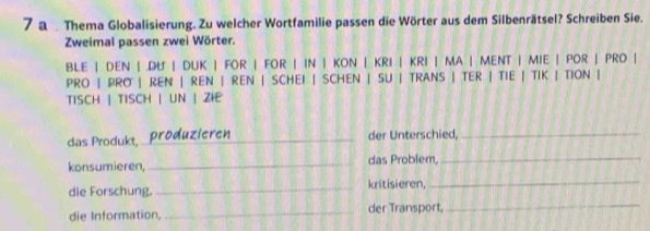 a Thema Globalisierung. Zu welcher Wortfamilie passen die Wörter aus dem Silbenrätsel? Schreiben Sie. 
Zweimal passen zwei Wörter. 
BLE | DEN | .DU | DUK | FOR | FOR | IN | KON | KRI | KRI | MA | MENT | MIE | POR | PRO | 
PRO | PRO | REN | REN | REN | SCHEI | SCHEN | SU | TRANS | TER | TIE | TIK | TION | 
TISCH | TISCH | UN | ZIE 
das Produkt, _produzieren_ der Unterschied,_ 
konsumieren, _das Problem,_ 
die Forschung._ kritisieren, 
_ 
die Information, _der Transport,_