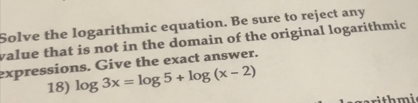 Solve the logarithmic equation. Be sure to reject any 
value that is not in the domain of the original logarithmic 
expressions. Give the exact answer. 
18) log 3x=log 5+log (x-2)