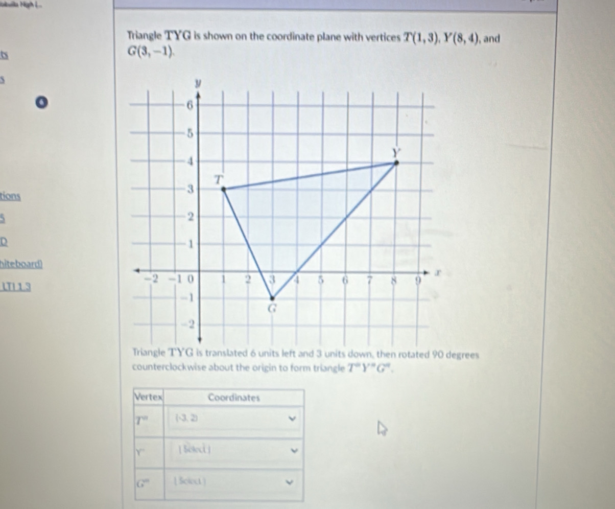 Nbuilla Nigh ệ . 
Triangle TYG is shown on the coordinate plane with vertices T(1,3), Y(8,4) , and 
ts
G(3,-1). 

tions 
D 
hiteboard) 
LTI 1 3 
counterclockwise about the origin to form triangle T^aY^aG^a. 
Vertex Coordinates
T^n (-3,2)
Y'' [ Soloct]
G'' [ Sclect 