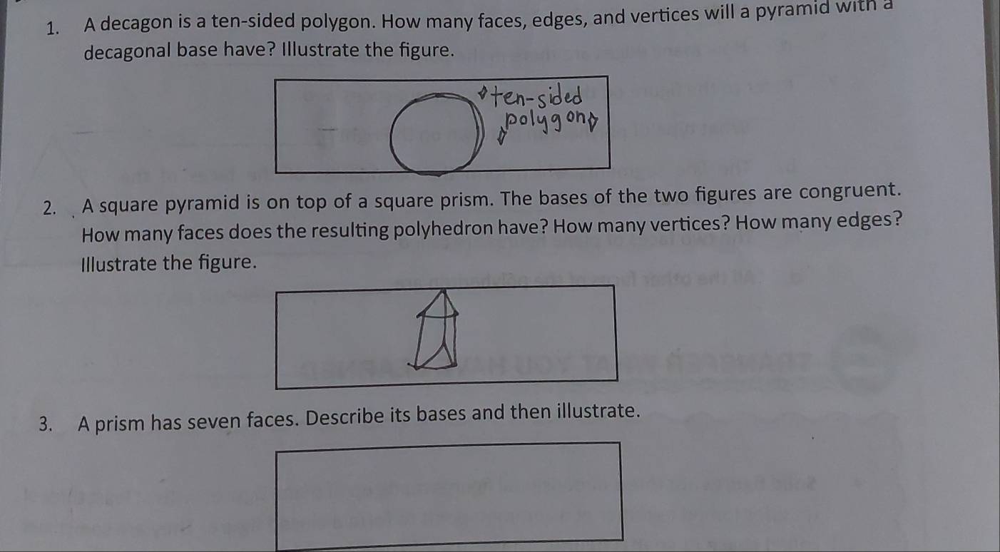 A decagon is a ten-sided polygon. How many faces, edges, and vertices will a pyramid with a 
decagonal base have? Illustrate the figure. 
2. A square pyramid is on top of a square prism. The bases of the two figures are congruent. 
How many faces does the resulting polyhedron have? How many vertices? How many edges? 
Illustrate the figure. 
3. A prism has seven faces. Describe its bases and then illustrate.