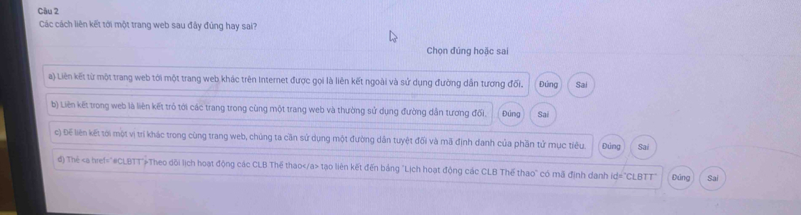 Các cách liên kết tới một trang web sau đây đúng hay sai?
Chọn đúng hoặc sai
a) Liên kết từ một trang web tới một trang web khác trên Internet được gọi là liên kết ngoài và sứ dụng đường dân tương đối. Đúng Sai
b) Liên kết trong web là liên kết trỏ tới các trang trong cùng một trang web và thường sử dụng đường dần tương đối. Đúng Sai
c) Đế liên kết tới một vị trí khác trong cùng trang web, chúng ta cần sử dụng một đường dân tuyệt đối và mã định danh của phần tử mục tiêu. Đúng Sai
d) Thẻ Theo dõi lịch hoạt động các CLB Thế thao tạo liên kết đến bảng "Lịch hoạt động các CLB Thế thao" có mã định danh id="CLBTT" Đúng Sai