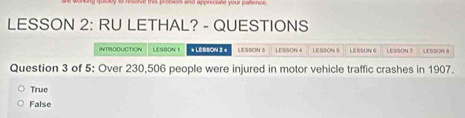 are working quickly to resolve this problem and appreciate your palience.
LESSON 2: RU LETHAL? - QUESTIONS
INTRODUCTION LESSON 1 » LESSON 2 « LESSON 3 LESSON 4 LESSON S LESSON 6 LESSON 7 LESSON B
Question 3 of 5: Over 230,506 people were injured in motor vehicle traffic crashes in 1907.
True
False