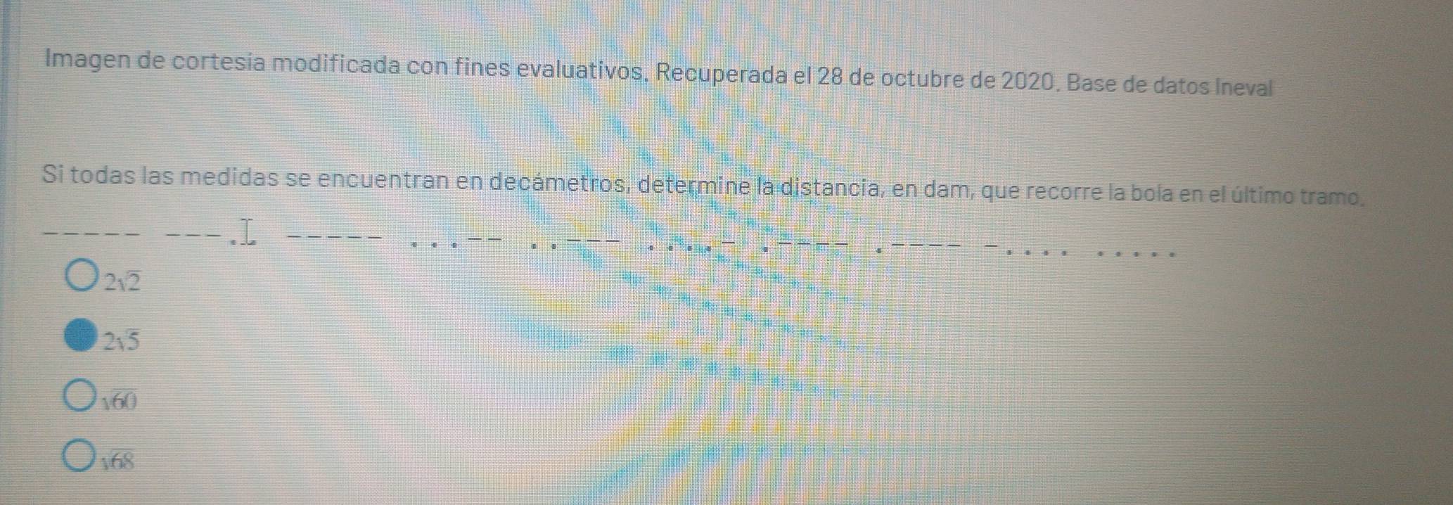 Imagen de cortesía modificada con fines evaluativos, Recuperada el 28 de octubre de 2020. Base de datos Ineval
Si todas las medidas se encuentran en decámetros, determine la distancia, en dam, que recorre la bola en el último tramo.
2sqrt(2)
2sqrt(5)
sqrt(60)
sqrt(68)