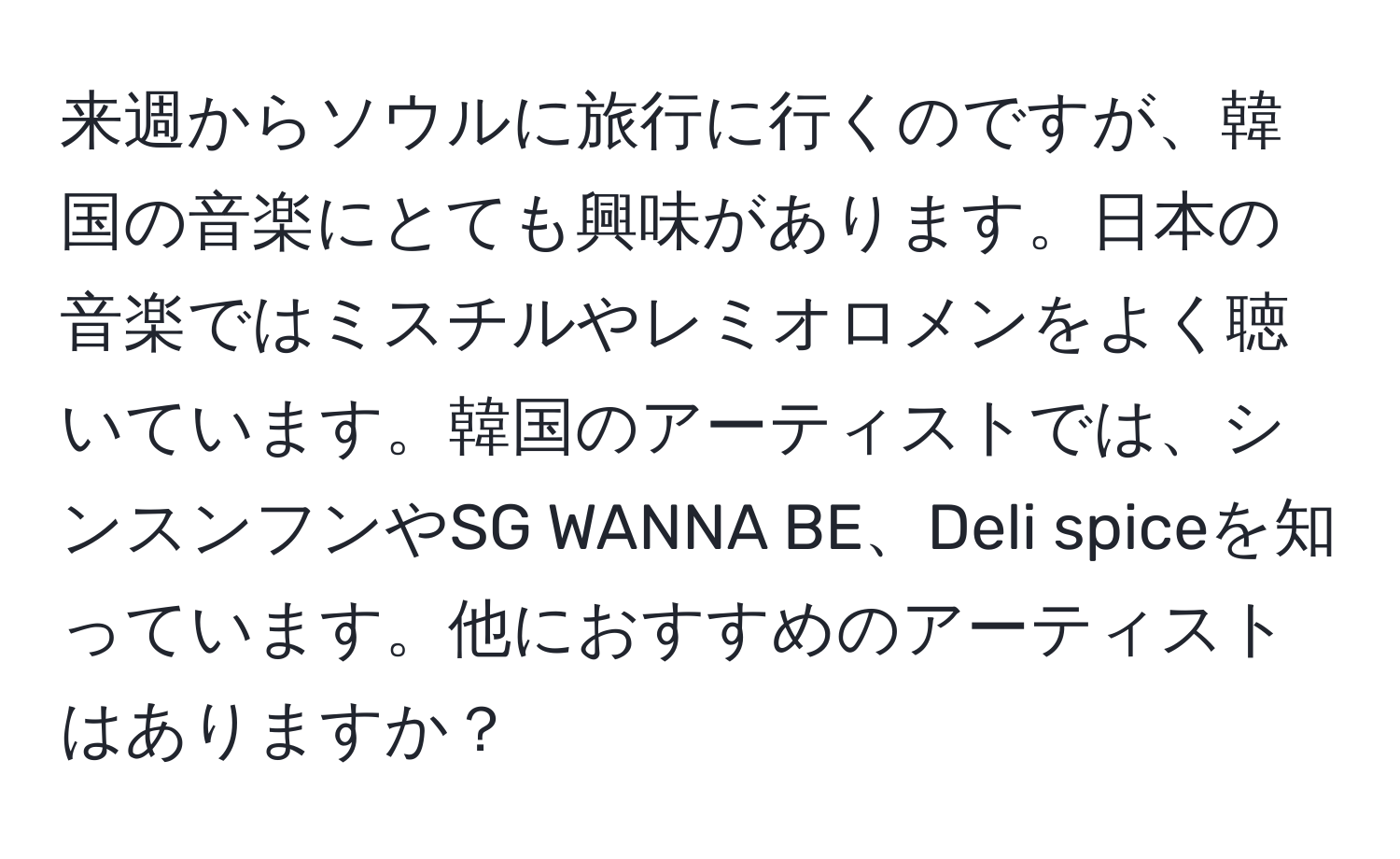 来週からソウルに旅行に行くのですが、韓国の音楽にとても興味があります。日本の音楽ではミスチルやレミオロメンをよく聴いています。韓国のアーティストでは、シンスンフンやSG WANNA BE、Deli spiceを知っています。他におすすめのアーティストはありますか？