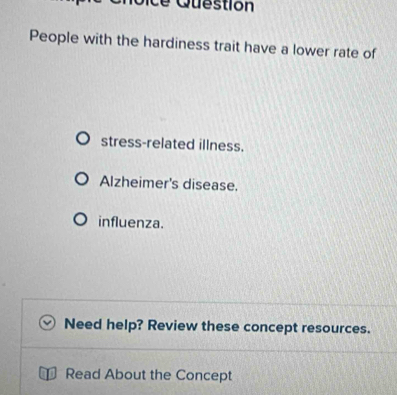 ce Question 
People with the hardiness trait have a lower rate of 
stress-related illness. 
Alzheimer's disease. 
influenza. 
Need help? Review these concept resources. 
Read About the Concept